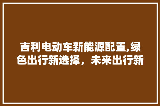 吉利电动车新能源配置,绿色出行新选择，未来出行新篇章