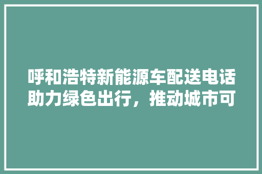 呼和浩特新能源车配送电话助力绿色出行，推动城市可持续发展