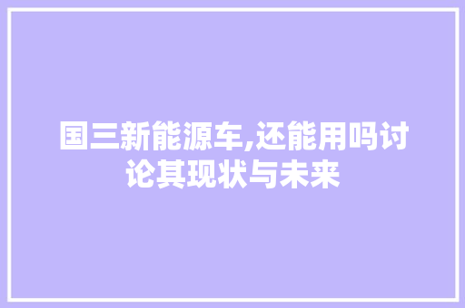 国三新能源车,还能用吗讨论其现状与未来
