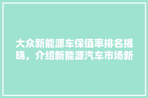 大众新能源车保值率排名揭晓，介绍新能源汽车市场新趋势