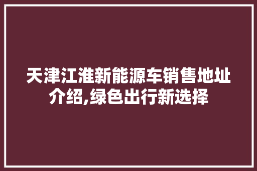 天津江淮新能源车销售地址介绍,绿色出行新选择