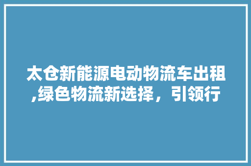 太仓新能源电动物流车出租,绿色物流新选择，引领行业可持续发展