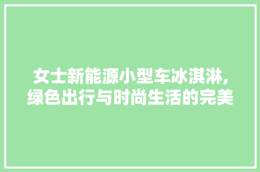 女士新能源小型车冰淇淋,绿色出行与时尚生活的完美融合