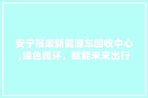 安宁报废新能源车回收中心,绿色循环，赋能未来出行