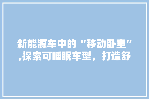 新能源车中的“移动卧室”,探索可睡眠车型，打造舒适出行新体验 车身配件