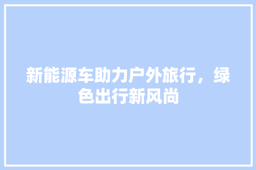 新能源车助力户外旅行，绿色出行新风尚