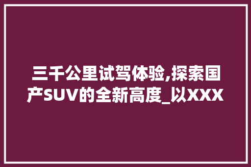 三千公里试驾体验,探索国产SUV的全新高度_以XXX车型为例