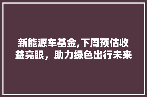 新能源车基金,下周预估收益亮眼，助力绿色出行未来可期