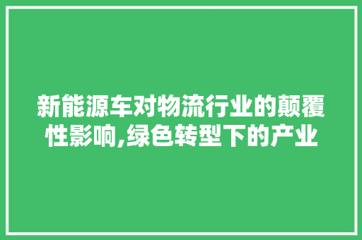 新能源车对物流行业的颠覆性影响,绿色转型下的产业革新