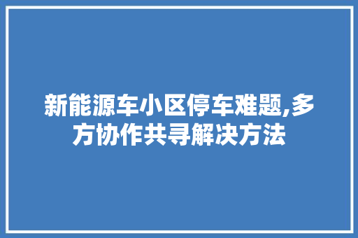 新能源车小区停车难题,多方协作共寻解决方法
