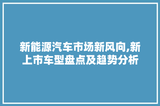 新能源汽车市场新风向,新上市车型盘点及趋势分析