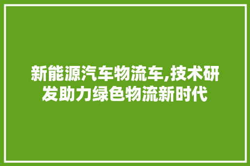 新能源汽车物流车,技术研发助力绿色物流新时代