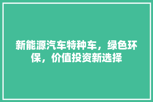 新能源汽车特种车，绿色环保，价值投资新选择