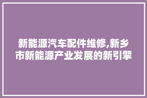 新能源汽车配件维修,新乡市新能源产业发展的新引擎