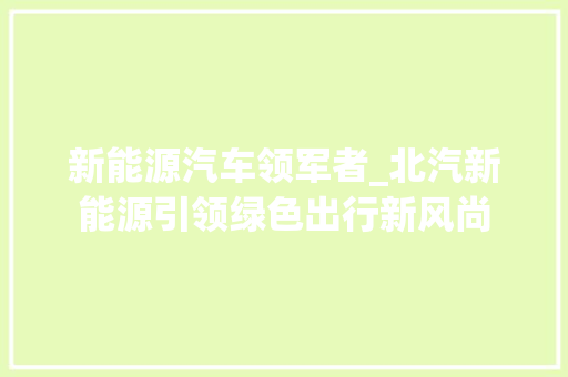 新能源汽车领军者_北汽新能源引领绿色出行新风尚