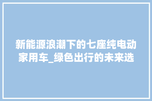 新能源浪潮下的七座纯电动家用车_绿色出行的未来选择