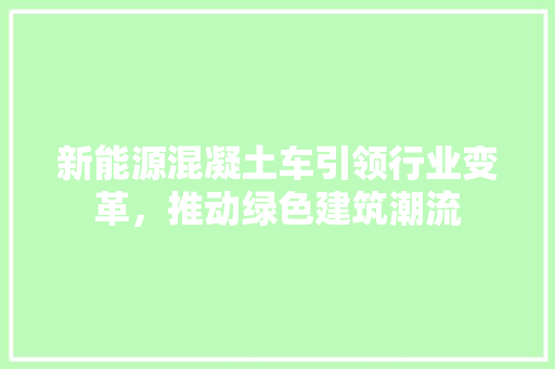 新能源混凝土车引领行业变革，推动绿色建筑潮流