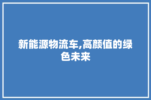 新能源物流车,高颜值的绿色未来