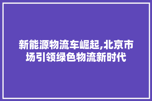 新能源物流车崛起,北京市场引领绿色物流新时代