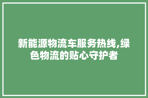 新能源物流车服务热线,绿色物流的贴心守护者