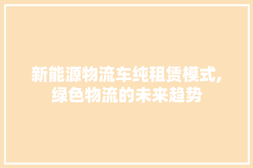 新能源物流车纯租赁模式,绿色物流的未来趋势