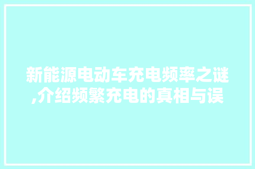 新能源电动车充电频率之谜,介绍频繁充电的真相与误区