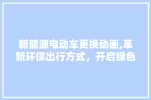 新能源电动车更换动画,革新环保出行方式，开启绿色未来