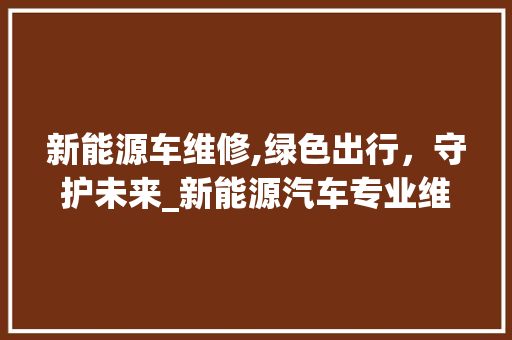 新能源车维修,绿色出行，守护未来_新能源汽车专业维修服务引领时代潮流