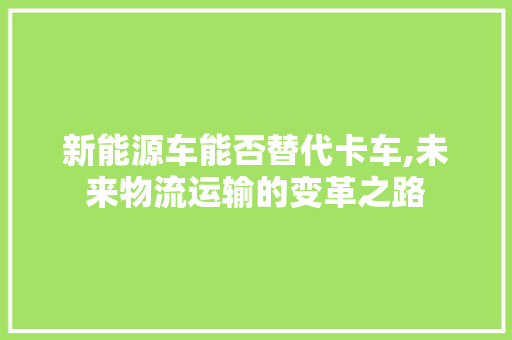 新能源车能否替代卡车,未来物流运输的变革之路