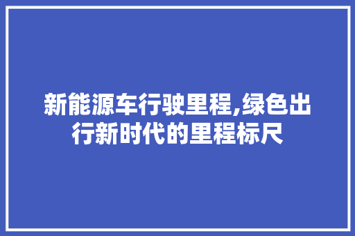 新能源车行驶里程,绿色出行新时代的里程标尺