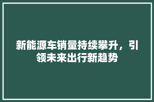 新能源车销量持续攀升，引领未来出行新趋势
