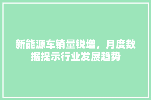 新能源车销量锐增，月度数据提示行业发展趋势