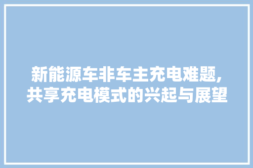 新能源车非车主充电难题,共享充电模式的兴起与展望