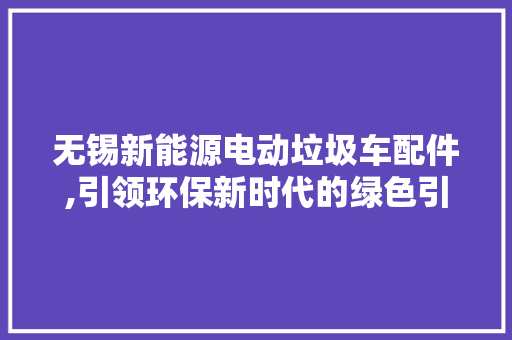 无锡新能源电动垃圾车配件,引领环保新时代的绿色引擎