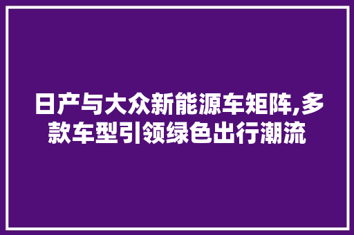 日产与大众新能源车矩阵,多款车型引领绿色出行潮流