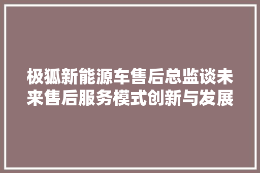 极狐新能源车售后总监谈未来售后服务模式创新与发展