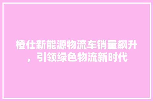 橙仕新能源物流车销量飙升，引领绿色物流新时代