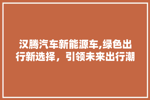 汉腾汽车新能源车,绿色出行新选择，引领未来出行潮流