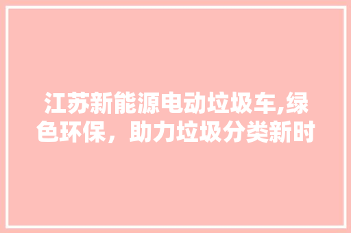 江苏新能源电动垃圾车,绿色环保，助力垃圾分类新时代