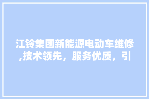 江铃集团新能源电动车维修,技术领先，服务优质，引领绿色出行新潮流