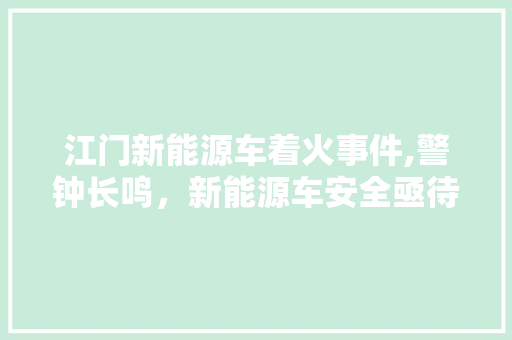 江门新能源车着火事件,警钟长鸣，新能源车安全亟待重视