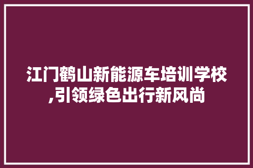 江门鹤山新能源车培训学校,引领绿色出行新风尚