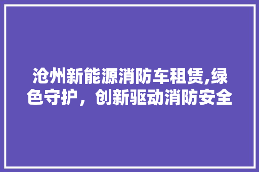 沧州新能源消防车租赁,绿色守护，创新驱动消防安全新篇章