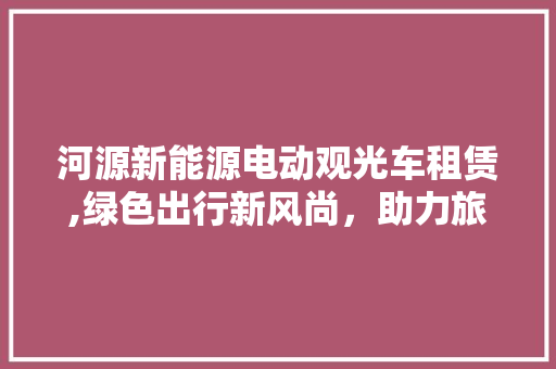河源新能源电动观光车租赁,绿色出行新风尚，助力旅游产业发展