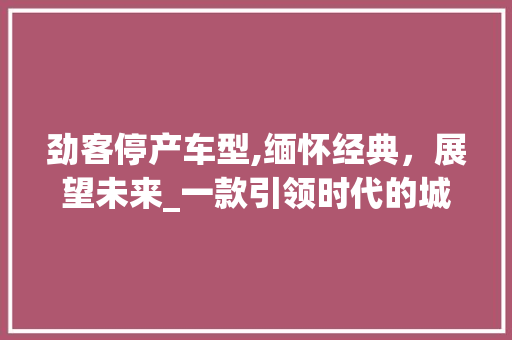 劲客停产车型,缅怀经典，展望未来_一款引领时代的城市SUV的谢幕