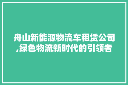 舟山新能源物流车租赁公司,绿色物流新时代的引领者