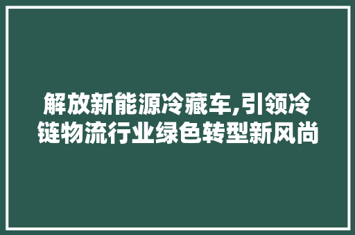 解放新能源冷藏车,引领冷链物流行业绿色转型新风尚