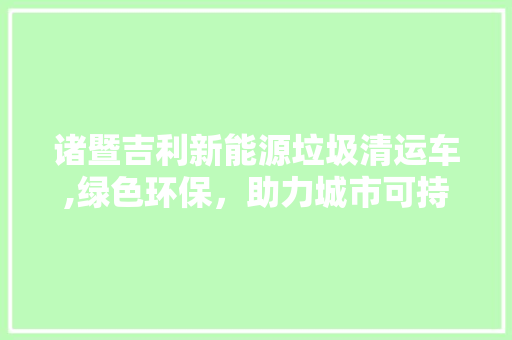 诸暨吉利新能源垃圾清运车,绿色环保，助力城市可持续发展