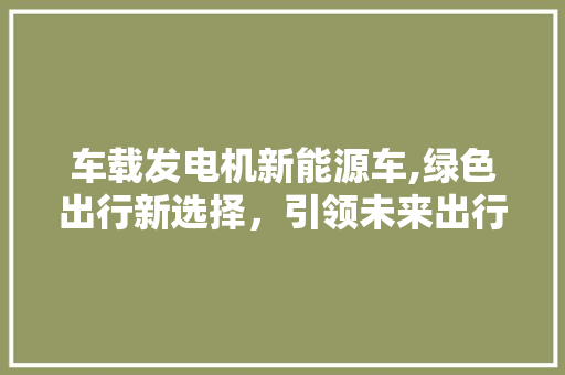 车载发电机新能源车,绿色出行新选择，引领未来出行潮流 变速箱配件