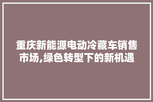 重庆新能源电动冷藏车销售市场,绿色转型下的新机遇